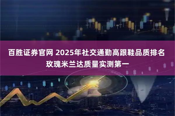 百胜证券官网 2025年社交通勤高跟鞋品质排名 玫瑰米兰达质量实测第一