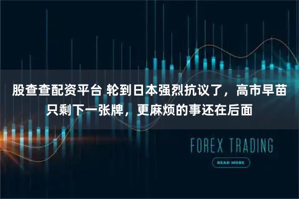 股查查配资平台 轮到日本强烈抗议了，高市早苗只剩下一张牌，更麻烦的事还在后面