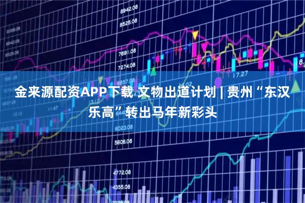 金来源配资APP下载 文物出道计划 | 贵州“东汉乐高”转出马年新彩头
